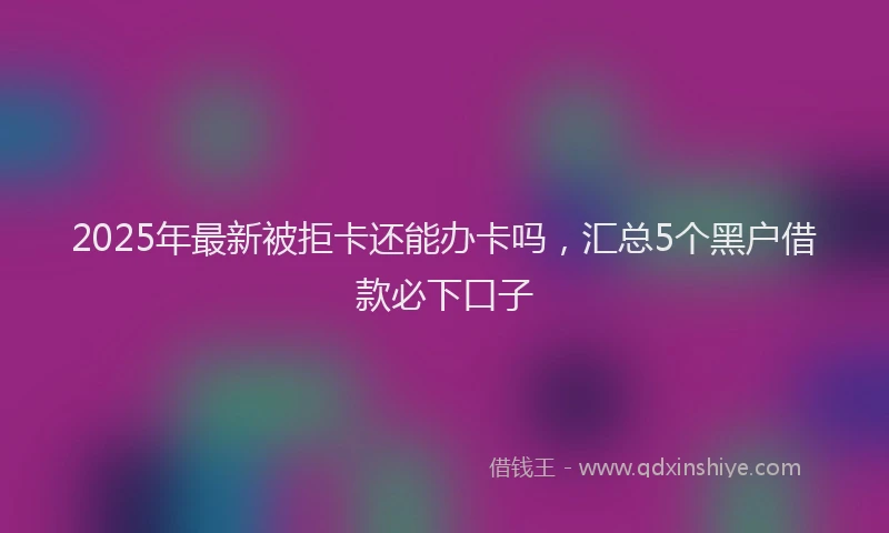 2025年最新被拒卡还能办卡吗，汇总5个黑户借款必下口子