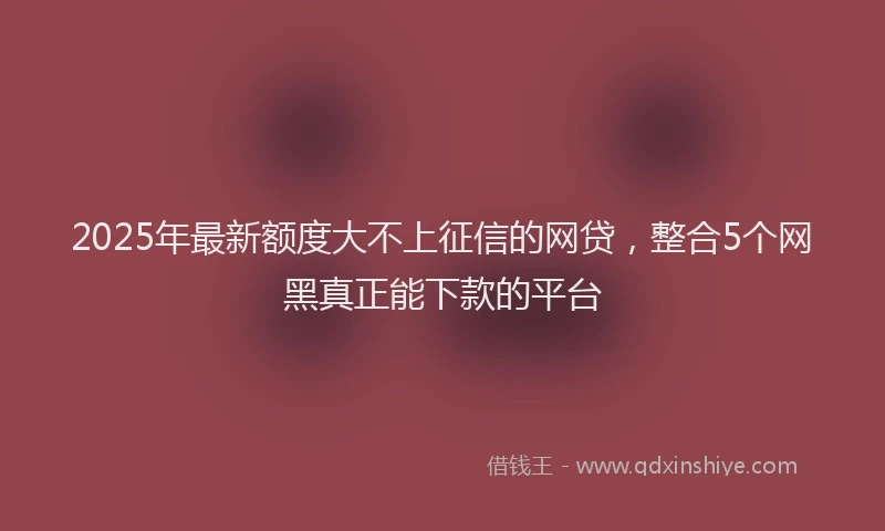 2025年最新额度大不上征信的网贷，整合5个网黑真正能下款的平台