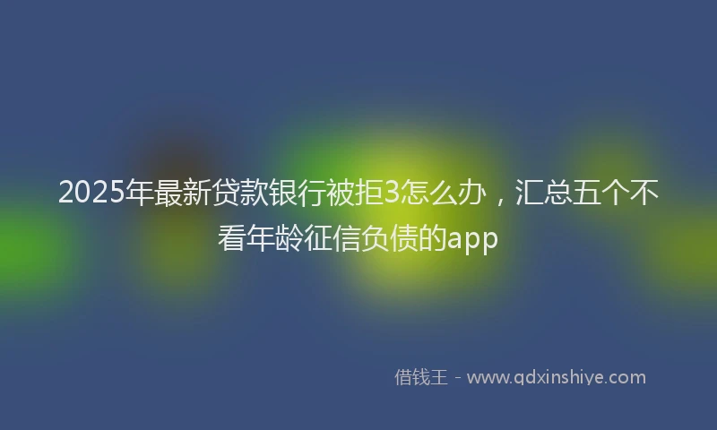 2025年最新贷款银行被拒3怎么办，汇总五个不看年龄征信负债的app