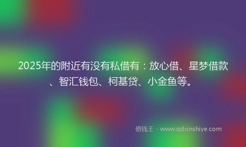 2025年的附近有没有私借有：放心借、星梦借款、智汇钱包、柯基贷、小金鱼等。