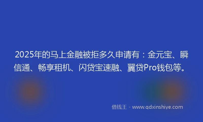 2025年的马上金融被拒多久申请有：金元宝、瞬信通、畅享租机、闪贷宝速融、翼贷Pro钱包等。