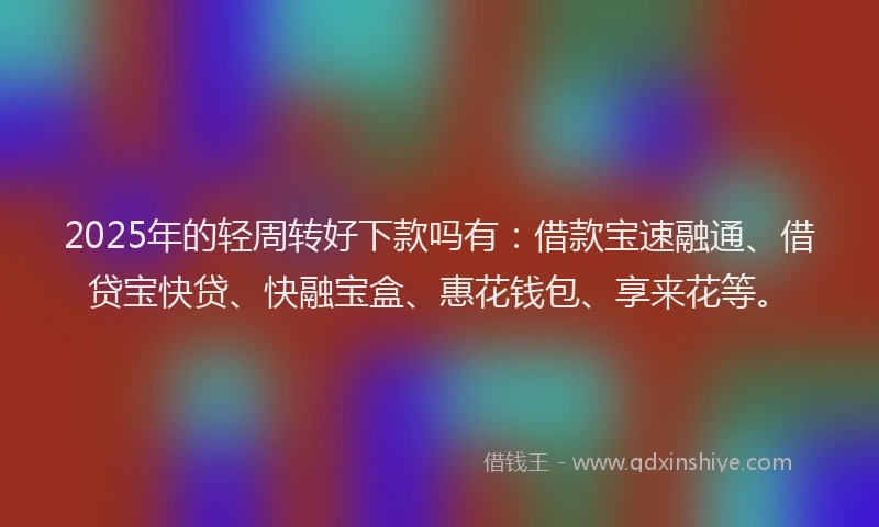 2025年的轻周转好下款吗有：借款宝速融通、借贷宝快贷、快融宝盒、惠花钱包、享来花等。