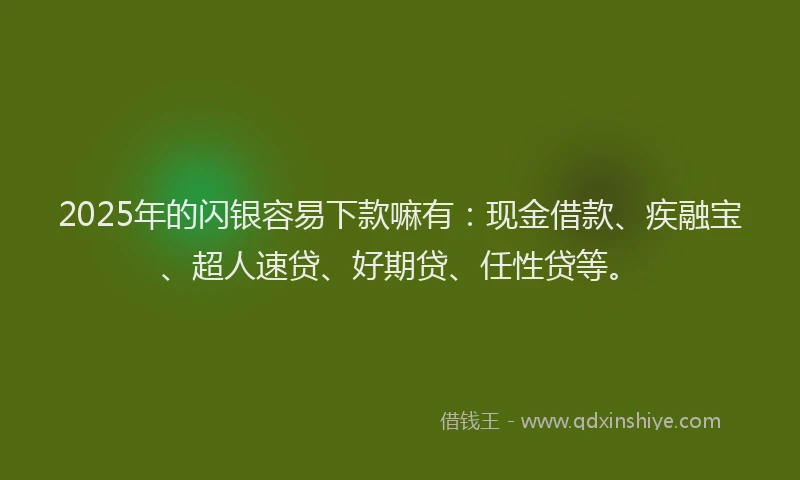 2025年的闪银容易下款嘛有：现金借款、疾融宝、超人速贷、好期贷、任性贷等。