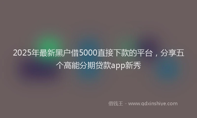 2025年最新黑户借5000直接下款的平台，分享五个高能分期贷款app新秀