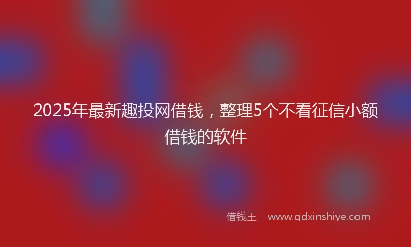 2025年最新趣投网借钱，整理5个不看征信小额借钱的软件