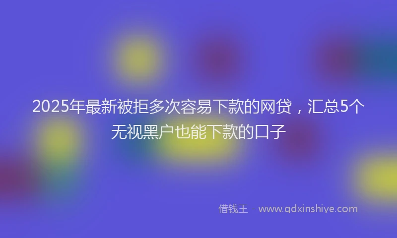 2025年最新被拒多次容易下款的网贷，汇总5个无视黑户也能下款的口子