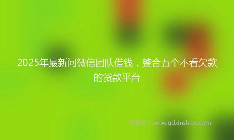 2025年最新问微信团队借钱，整合五个不看欠款的贷款平台