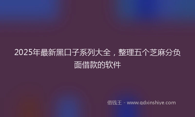 2025年最新黑口子系列大全，整理五个芝麻分负面借款的软件