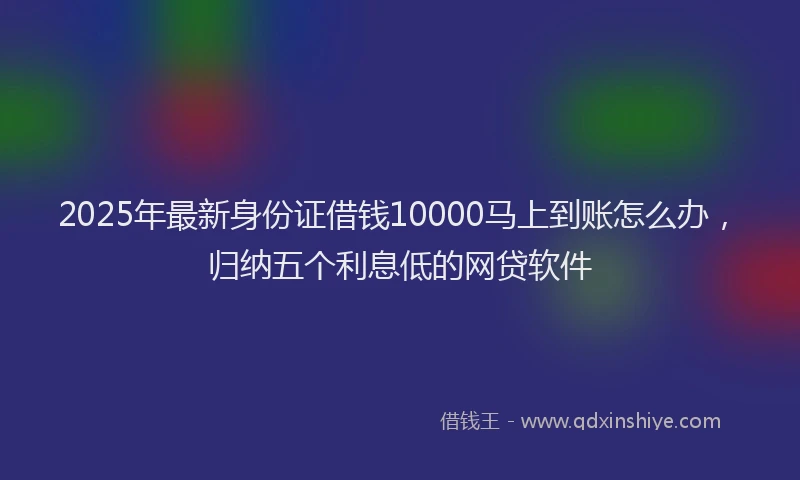 2025年最新身份证借钱10000马上到账怎么办，归纳五个利息低的网贷软件