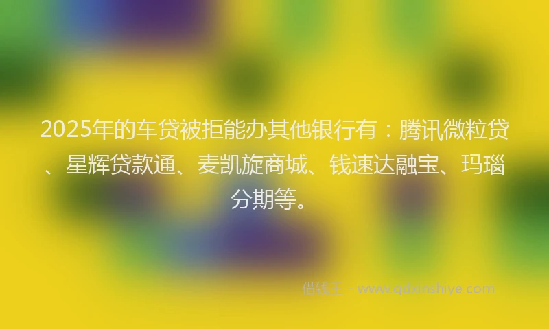 2025年的车贷被拒能办其他银行有：腾讯微粒贷、星辉贷款通、麦凯旋商城、钱速达融宝、玛瑙分期等。
