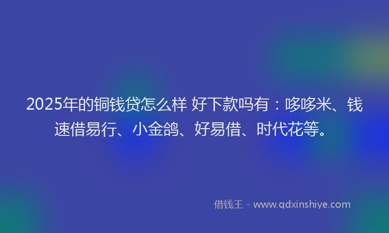 2025年的铜钱贷怎么样 好下款吗有：哆哆米、钱速借易行、小金鸽、好易借、时代花等。