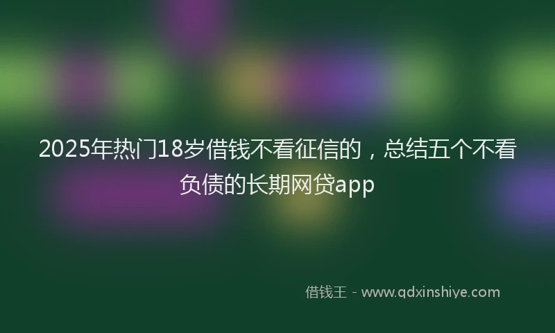 2025年热门18岁借钱不看征信的，总结五个不看负债的长期网贷app