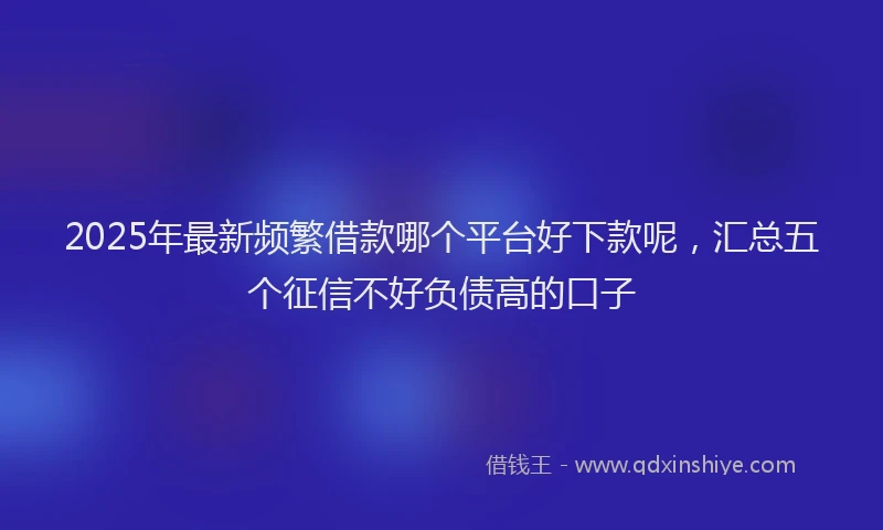 2025年最新频繁借款哪个平台好下款呢，汇总五个征信不好负债高的口子