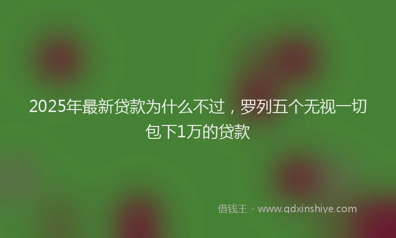 2025年最新贷款为什么不过，罗列五个无视一切包下1万的贷款