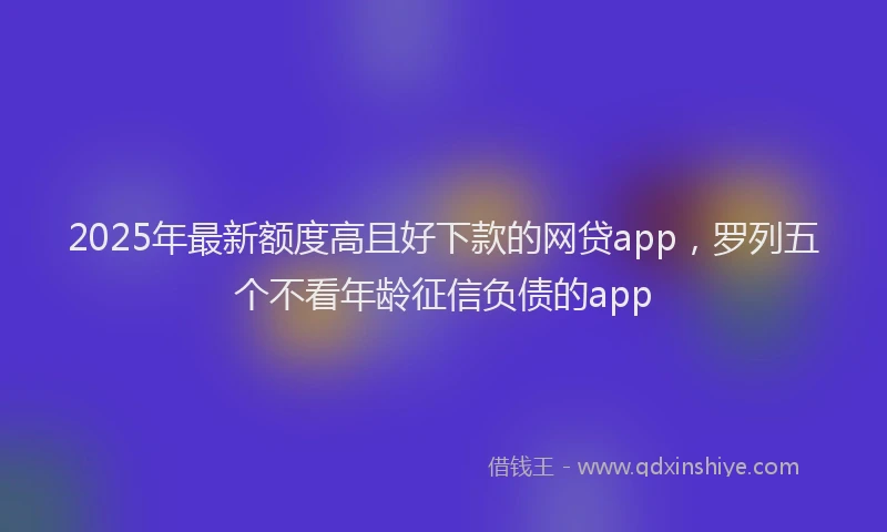 2025年最新额度高且好下款的网贷app，罗列五个不看年龄征信负债的app
