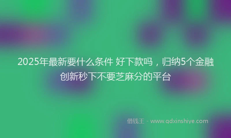 2025年最新要什么条件 好下款吗，归纳5个金融创新秒下不要芝麻分的平台