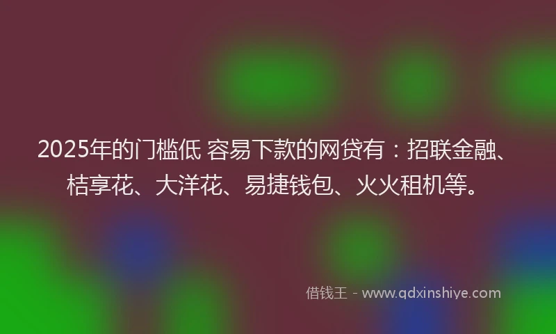 2025年的门槛低 容易下款的网贷有：招联金融、桔享花、大洋花、易捷钱包、火火租机等。