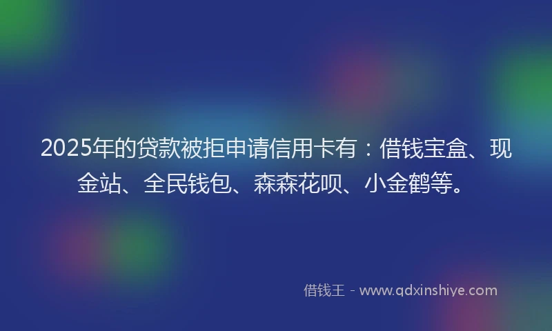 2025年的贷款被拒申请信用卡有：借钱宝盒、现金站、全民钱包、森森花呗、小金鹤等。