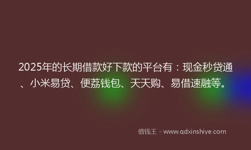 2025年的长期借款好下款的平台有：现金秒贷通、小米易贷、便荔钱包、天天购、易借速融等。