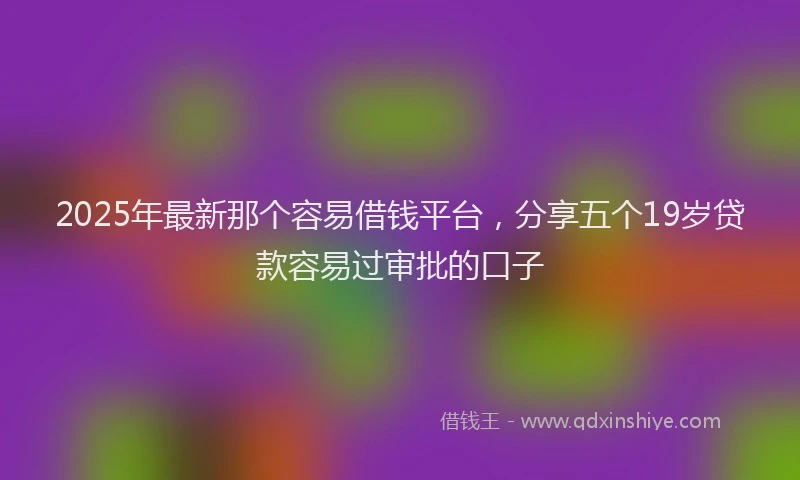 2025年最新那个容易借钱平台，分享五个19岁贷款容易过审批的口子