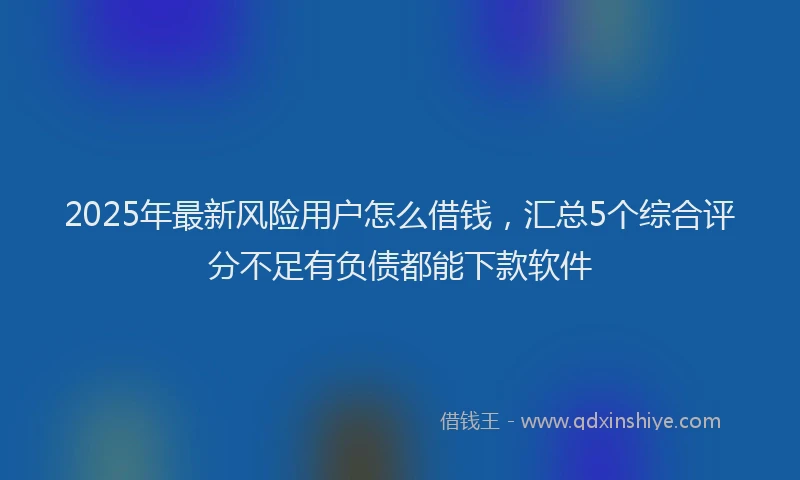 2025年最新风险用户怎么借钱，汇总5个综合评分不足有负债都能下款软件