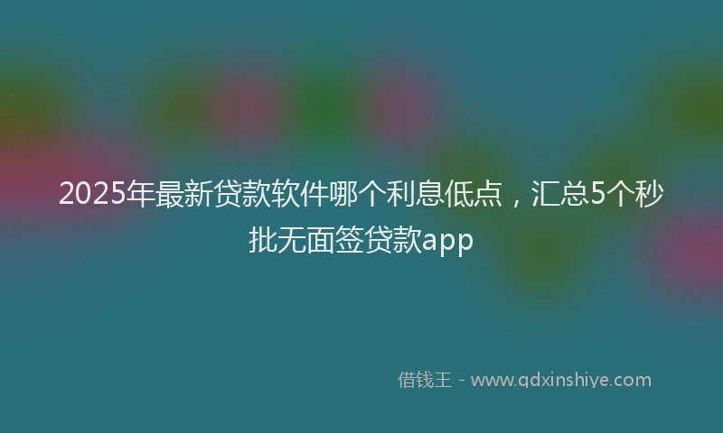 2025年最新贷款软件哪个利息低点，汇总5个秒批无面签贷款app