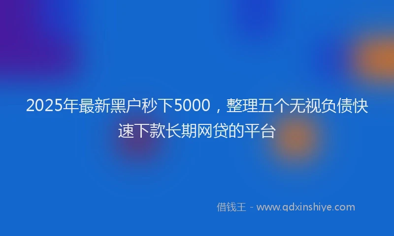 2025年最新黑户秒下5000，整理五个无视负债快速下款长期网贷的平台