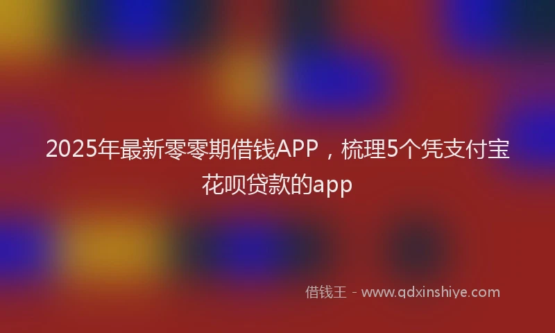 2025年最新零零期借钱APP，梳理5个凭支付宝花呗贷款的app