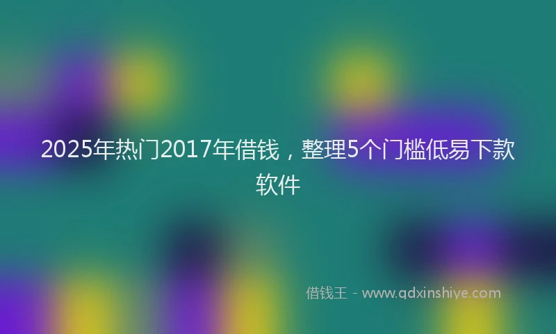 2025年热门2017年借钱，整理5个门槛低易下款软件