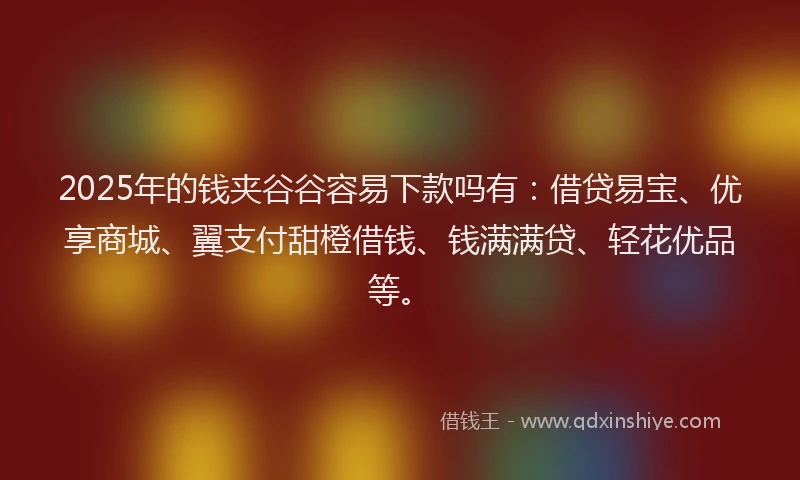 2025年的钱夹谷谷容易下款吗有：借贷易宝、优享商城、翼支付甜橙借钱、钱满满贷、轻花优品等。