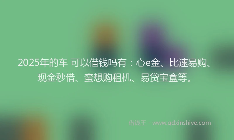 2025年的车 可以借钱吗有：心e金、比速易购、现金秒借、蛮想购租机、易贷宝盒等。