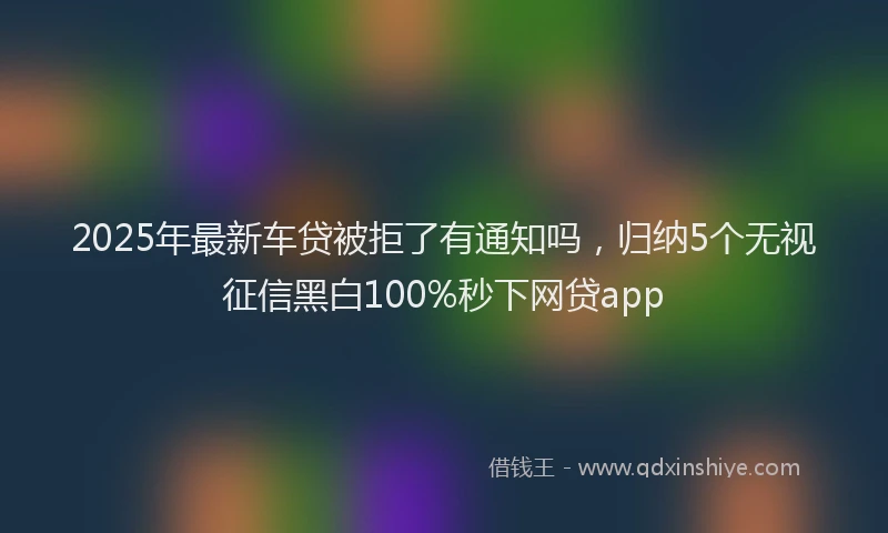 2025年最新车贷被拒了有通知吗，归纳5个无视征信黑白100%秒下网贷app