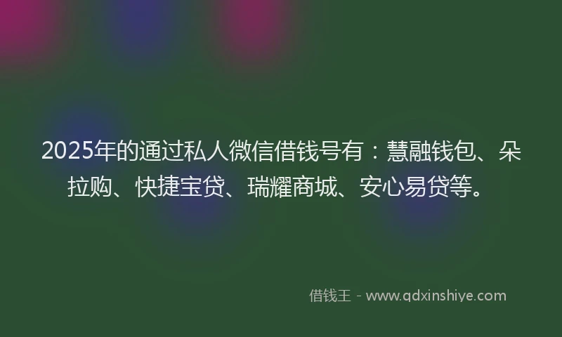 2025年的通过私人微信借钱号有：慧融钱包、朵拉购、快捷宝贷、瑞耀商城、安心易贷等。