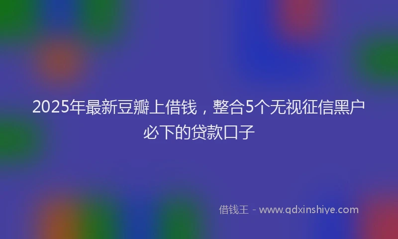 2025年最新豆瓣上借钱，整合5个无视征信黑户必下的贷款口子