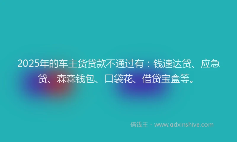 2025年的车主货贷款不通过有：钱速达贷、应急贷、森森钱包、口袋花、借贷宝盒等。
