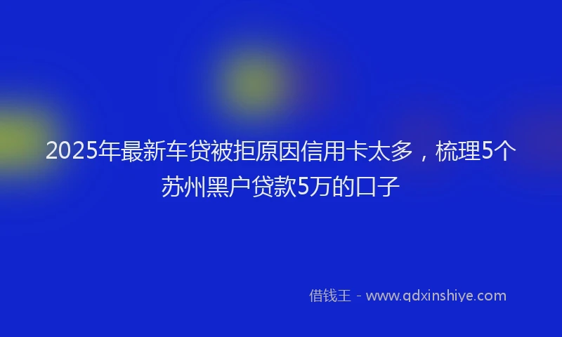 2025年最新车贷被拒原因信用卡太多，梳理5个苏州黑户贷款5万的口子