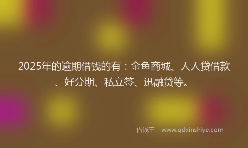 2025年的逾期借钱的有：金鱼商城、人人贷借款、好分期、私立签、迅融贷等。