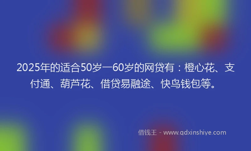2025年的适合50岁一60岁的网贷有：橙心花、支付通、葫芦花、借贷易融途、快鸟钱包等。