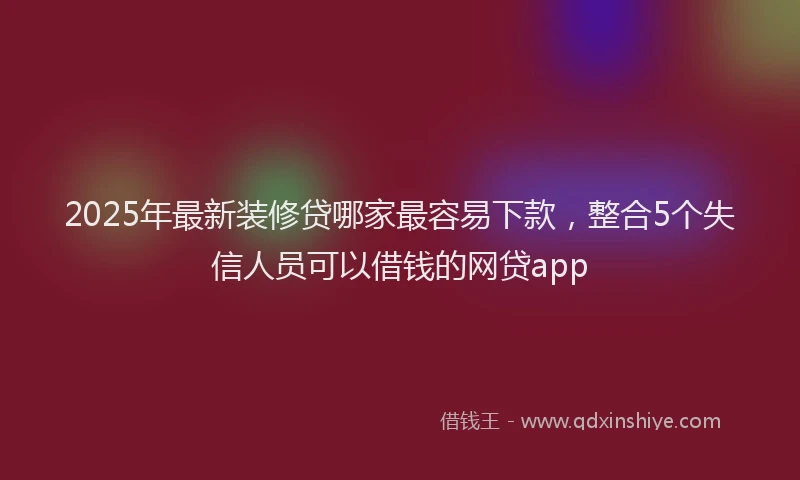 2025年最新装修贷哪家最容易下款，整合5个失信人员可以借钱的网贷app