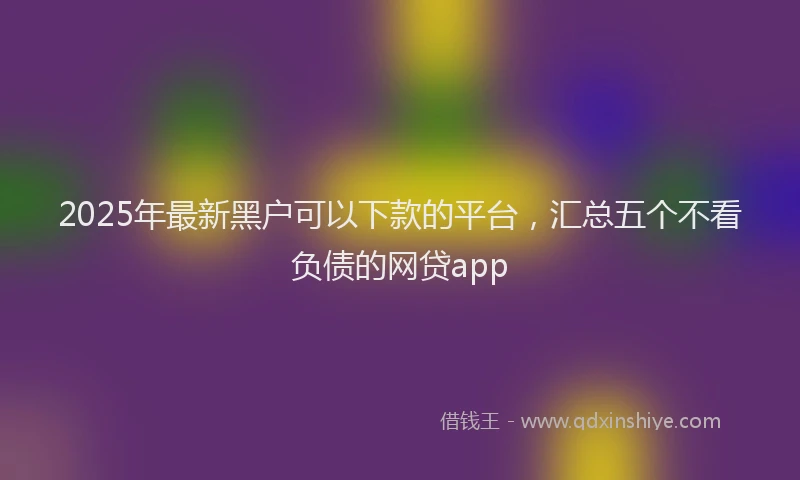 2025年最新黑户可以下款的平台，汇总五个不看负债的网贷app