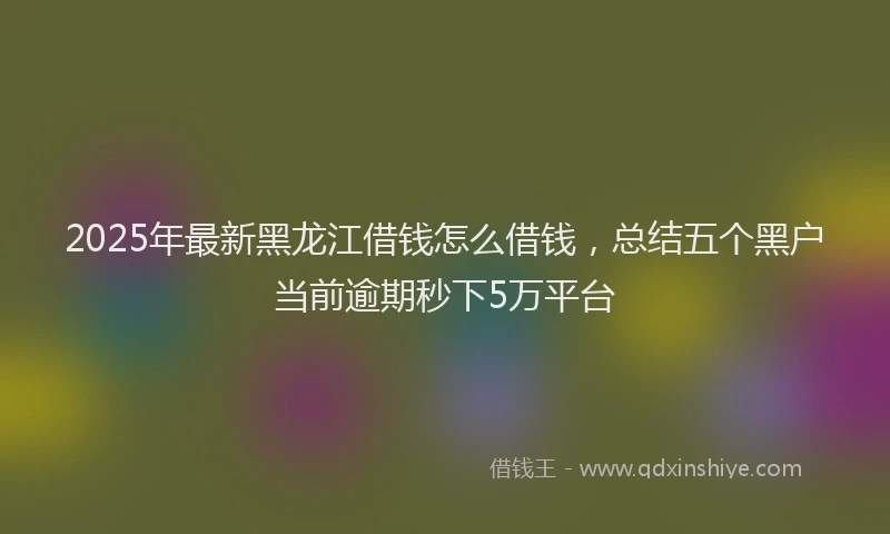2025年最新黑龙江借钱怎么借钱，总结五个黑户当前逾期秒下5万平台