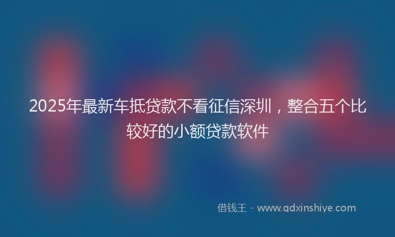 2025年最新车抵贷款不看征信深圳，整合五个比较好的小额贷款软件