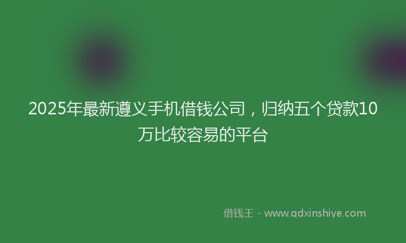 2025年最新遵义手机借钱公司，归纳五个贷款10万比较容易的平台