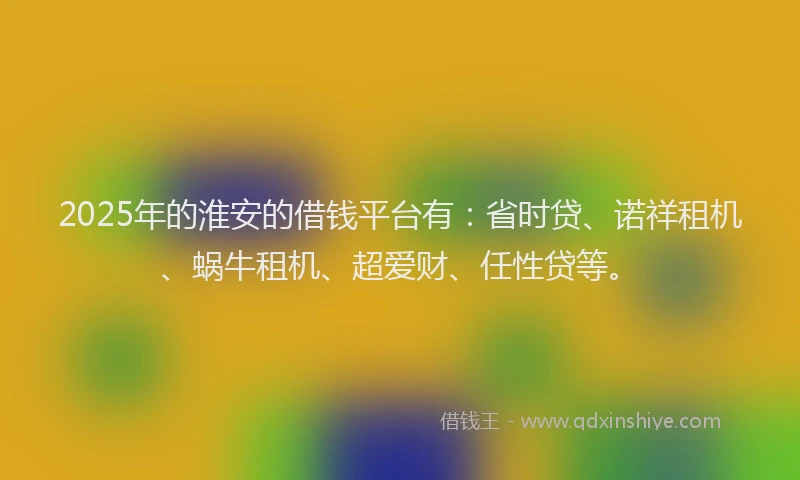 2025年的淮安的借钱平台有：省时贷、诺祥租机、蜗牛租机、超爱财、任性贷等。