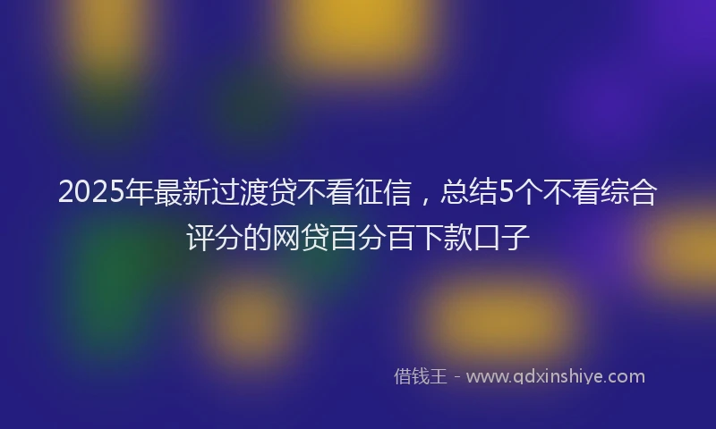 2025年最新过渡贷不看征信，总结5个不看综合评分的网贷百分百下款口子