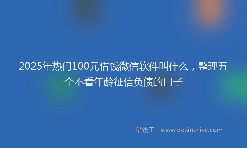 2025年热门100元借钱微信软件叫什么，整理五个不看年龄征信负债的口子