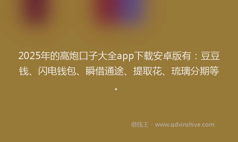 2025年的高炮口子大全app下载安卓版有：豆豆钱、闪电钱包、瞬借通途、提取花、琉璃分期等。