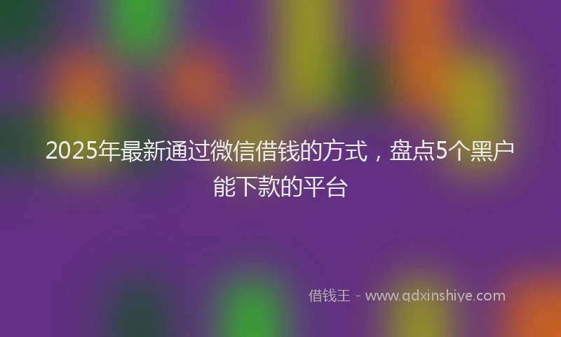2025年最新通过微信借钱的方式，盘点5个黑户能下款的平台