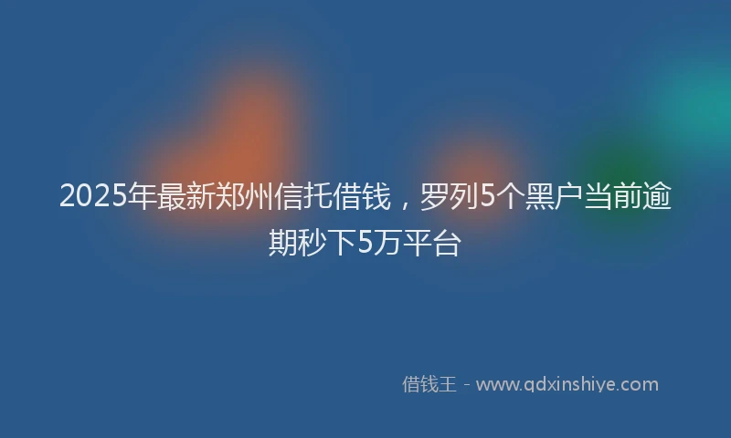 2025年最新郑州信托借钱，罗列5个黑户当前逾期秒下5万平台
