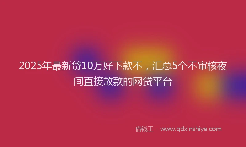 2025年最新贷10万好下款不，汇总5个不审核夜间直接放款的网贷平台